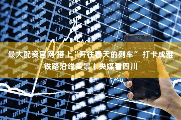 最大配资官网 搭上“开往春天的列车” 打卡成雅铁路沿线美景丨央媒看四川