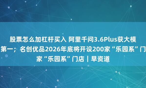 股票怎么加杠杆买入 阿里千问3.6Plus获大模型调用周榜第一；名创优品2026年底将开设200家“乐园系”门店｜早资道