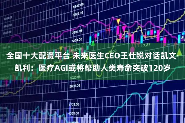 全国十大配资平台 未来医生CEO王仕锐对话凯文·凯利：医疗AGI或将帮助人类寿命突破120岁