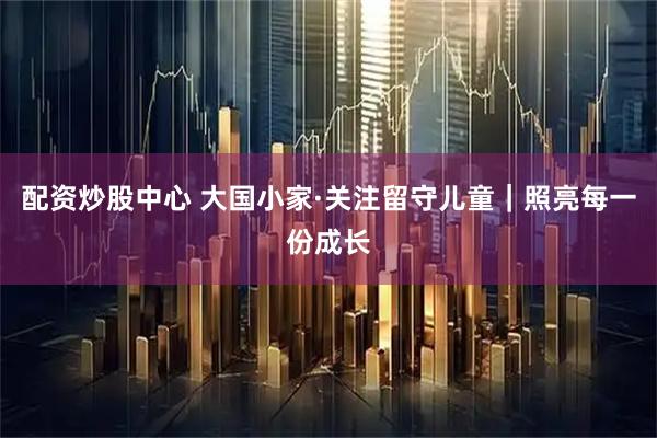 配资炒股中心 大国小家·关注留守儿童｜照亮每一份成长
