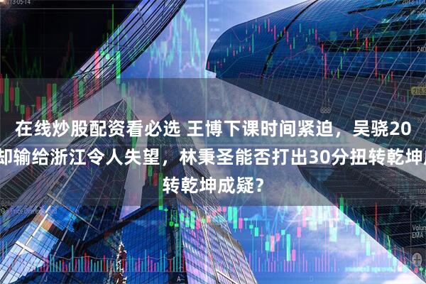 在线炒股配资看必选 王博下课时间紧迫，吴骁20多分却输给浙江令人失望，林秉圣能否打出30分扭转乾坤成疑？