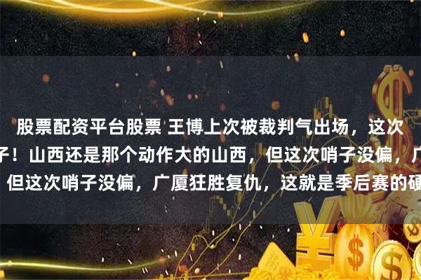股票配资平台股票 王博上次被裁判气出场，这次终于在家门口找回了场子！山西还是那个动作大的山西，但这次哨子没偏，广厦狂胜复仇，这就是季后赛的硬道理！