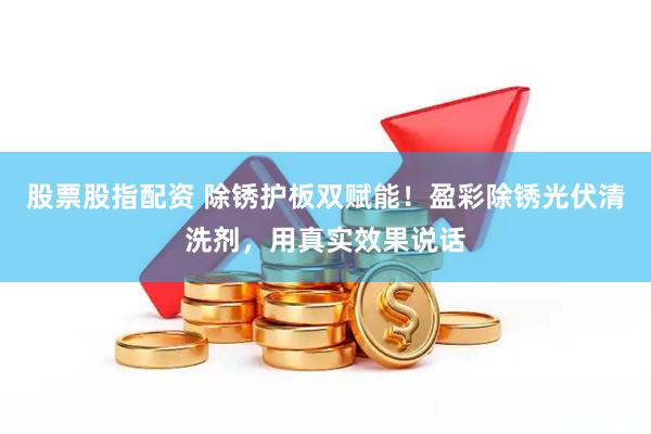 股票股指配资 除锈护板双赋能！盈彩除锈光伏清洗剂，用真实效果说话