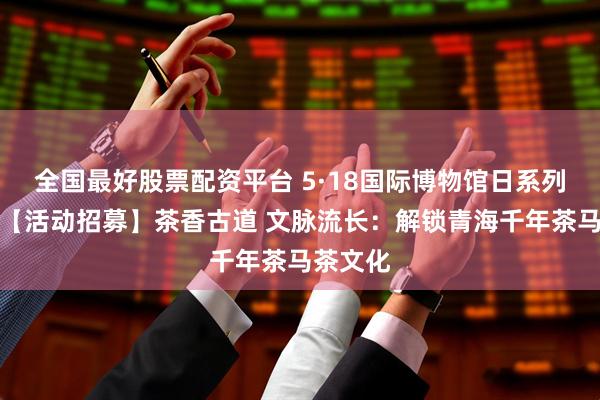 全国最好股票配资平台 5·18国际博物馆日系列活动丨【活动招募】茶香古道 文脉流长：解锁青海千年茶马茶文化