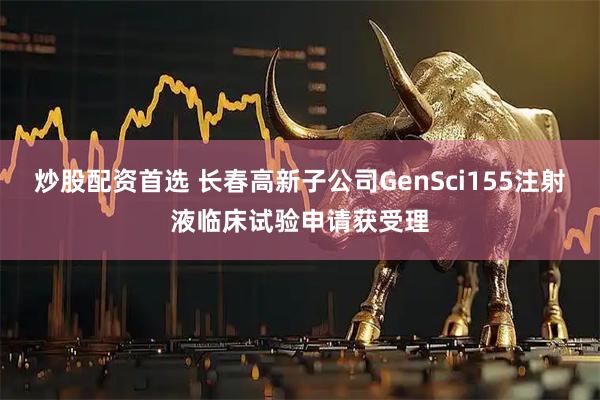 炒股配资首选 长春高新子公司GenSci155注射液临床试验申请获受理