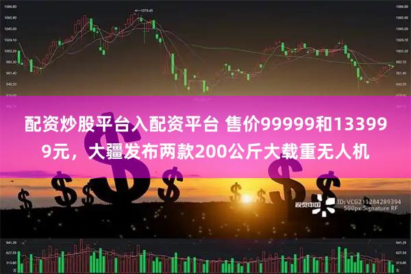 配资炒股平台入配资平台 售价99999和133999元，大疆发布两款200公斤大载重无人机